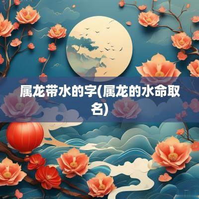 属龙带水的字(属龙的水命取名)