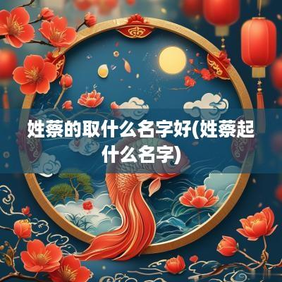 姓蔡的取什么名字好(姓蔡起什么名字)
