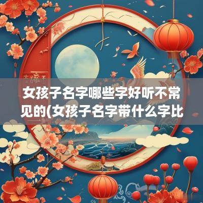 女孩子名字哪些字好听不常见的(女孩子名字带什么字比较好)