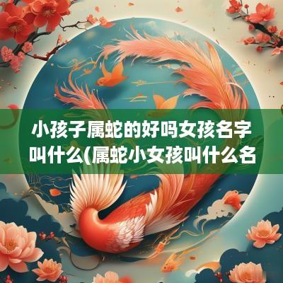 小孩子属蛇的好吗女孩名字叫什么(属蛇小女孩叫什么名字好)