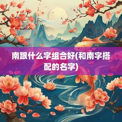 南跟什么字组合好(和南字搭配的名字)