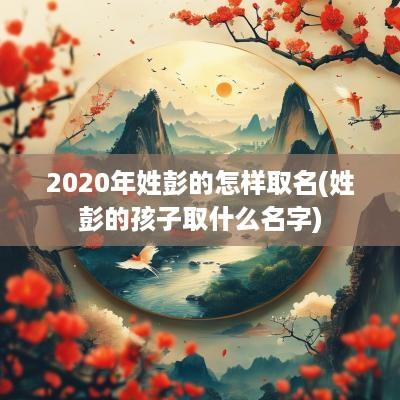 2025年姓彭的怎样取名(姓彭的孩子取什么名字)