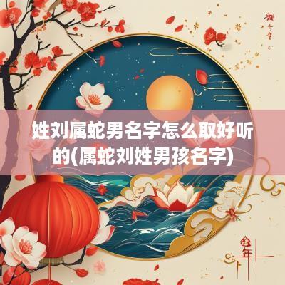 姓刘属蛇男名字怎么取好听的(属蛇刘姓男孩名字)