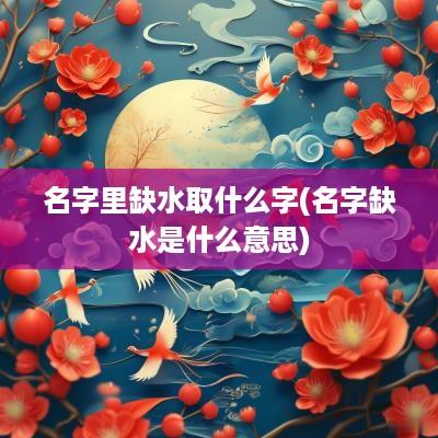 名字里缺水取什么字(名字缺水是什么意思)