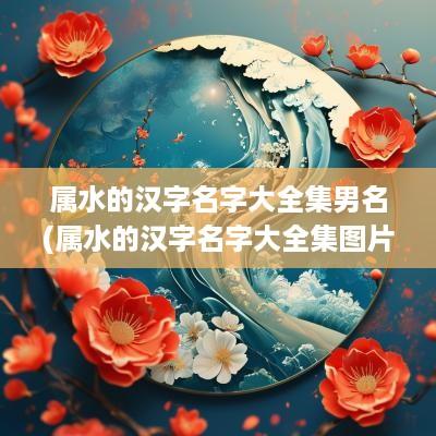 属水的汉字名字大全集男名(属水的汉字名字大全集图片)