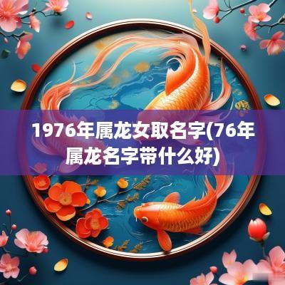 1976年属龙女取名字(76年属龙名字带什么好)