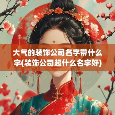 大气的装饰公司名字带什么字(装饰公司起什么名字好)