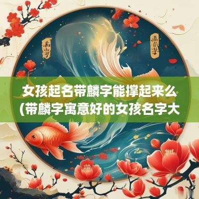 女孩起名带麟字能撑起来么(带麟字寓意好的女孩名字大全)