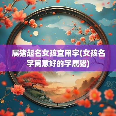 属猪起名女孩宜用字(女孩名字寓意好的字属猪)