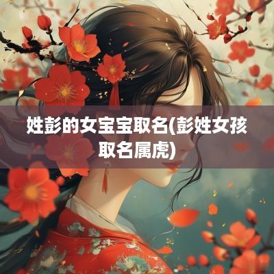 姓彭的女宝宝取名(彭姓女孩取名属虎)