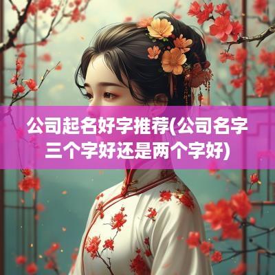公司起名好字推荐(公司名字三个字好还是两个字好)