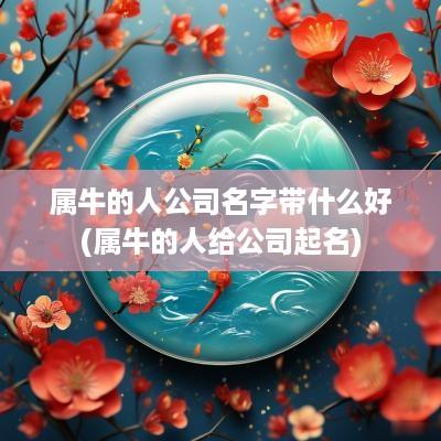 属牛的人公司名字带什么好(属牛的人给公司起名)