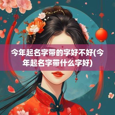 今年起名字带的字好不好(今年起名字带什么字好)