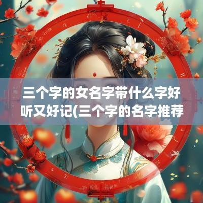 三个字的女名字带什么字好听又好记(三个字的名字推荐)