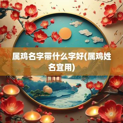 属鸡名字带什么字好(属鸡姓名宜用)