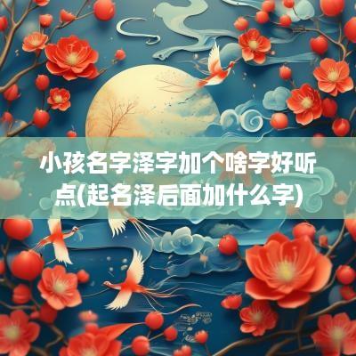 小孩名字泽字加个啥字好听点(起名泽后面加什么字)