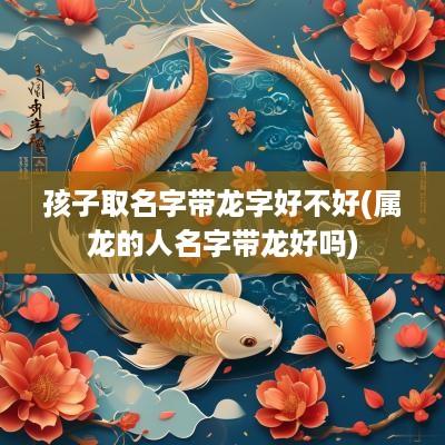 孩子取名字带龙字好不好(属龙的人名字带龙好吗)