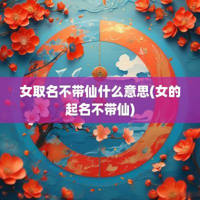 女取名不带仙什么意思(女的起名不带仙)