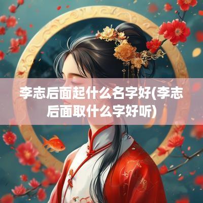 李志后面起什么名字好(李志后面取什么字好听)