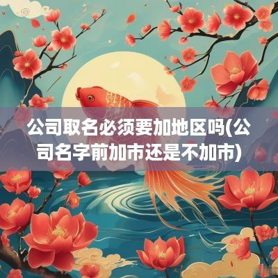 公司取名必须要加地区吗(公司名字前加市还是不加市)