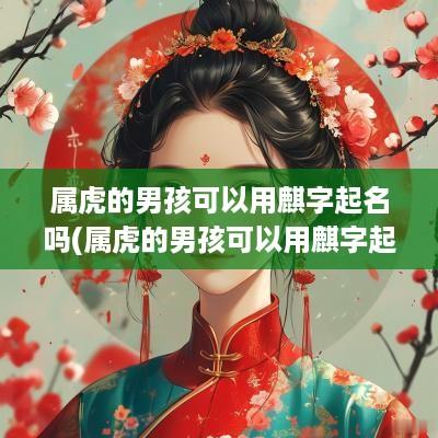 属虎的男孩可以用麒字起名吗(属虎的男孩可以用麒字起名吗好听吗)
