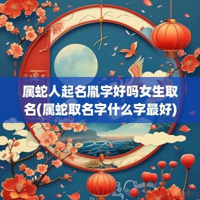 属蛇人起名胤字好吗女生取名(属蛇取名字什么字最好)