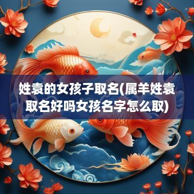 姓袁的女孩子取名(属羊姓袁取名好吗女孩名字怎么取)