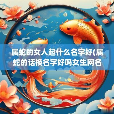 属蛇的女人起什么名字好(属蛇的话换名字好吗女生网名)