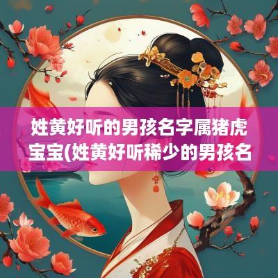 姓黄好听的男孩名字属猪虎宝宝(姓黄好听稀少的男孩名字)