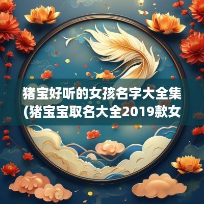 猪宝好听的女孩名字大全集(猪宝宝取名大全2019款女孩子)