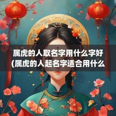 属虎的人取名字用什么字好(属虎的人起名字适合用什么字)