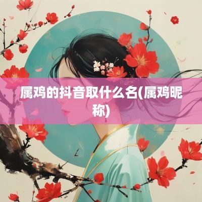属鸡的抖音取什么名(属鸡昵称)