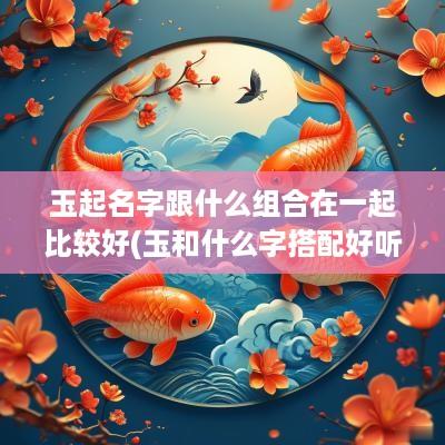 玉起名字跟什么组合在一起比较好(玉和什么字搭配好听)