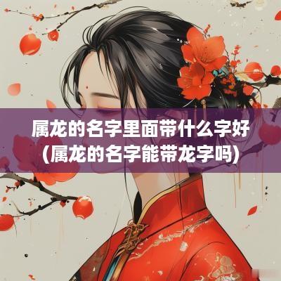 属龙的名字里面带什么字好(属龙的名字能带龙字吗)