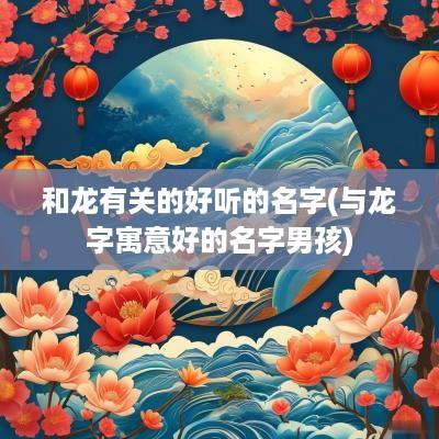 和龙有关的好听的名字(与龙字寓意好的名字男孩)