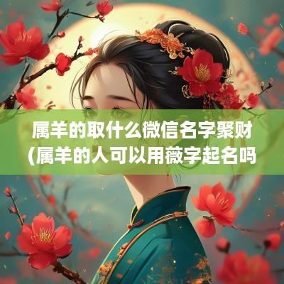 属羊的取什么微信名字聚财(属羊的人可以用薇字起名吗女孩)