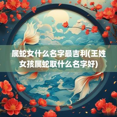 属蛇女什么名字最吉利(王姓女孩属蛇取什么名字好)