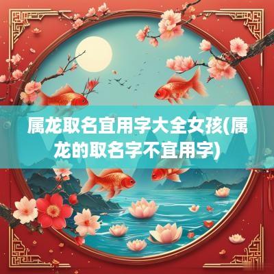 属龙取名宜用字大全女孩(属龙的取名字不宜用字)