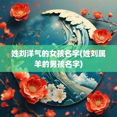 姓刘洋气的女孩名字(姓刘属羊的男孩名字)