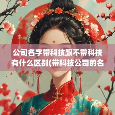 公司名字带科技跟不带科技有什么区别(带科技公司的名字有什么好处)