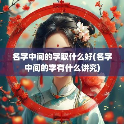 名字中间的字取什么好(名字中间的字有什么讲究)