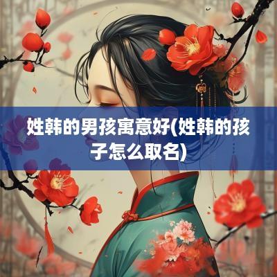 姓韩的男孩寓意好(姓韩的孩子怎么取名)