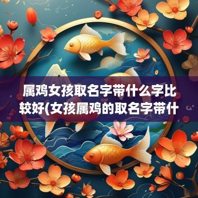 属鸡女孩取名字带什么字比较好(女孩属鸡的取名字带什么好听点)