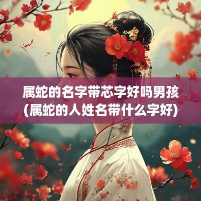 属蛇的名字带芯字好吗男孩(属蛇的人姓名带什么字好)
