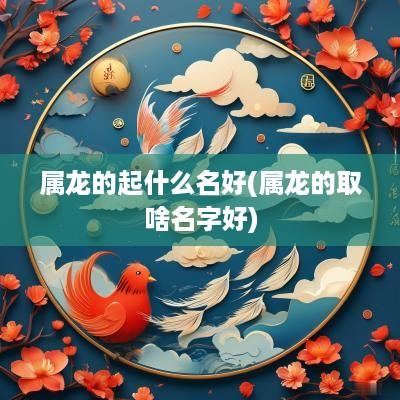 属龙的起什么名好(属龙的取啥名字好)