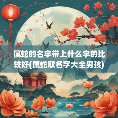 属蛇的名字带上什么字的比较好(属蛇取名字大全男孩)