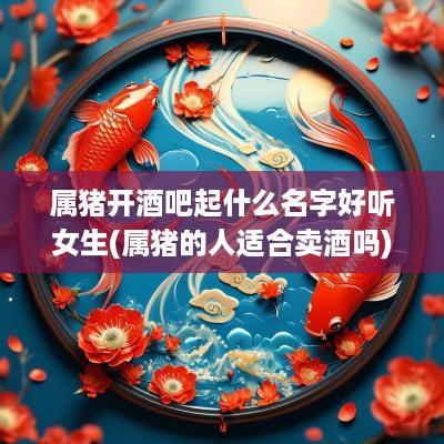 属猪开酒吧起什么名字好听女生(属猪的人适合卖酒吗)