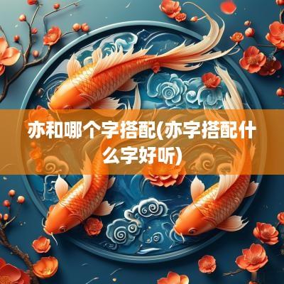 亦和哪个字搭配(亦字搭配什么字好听)