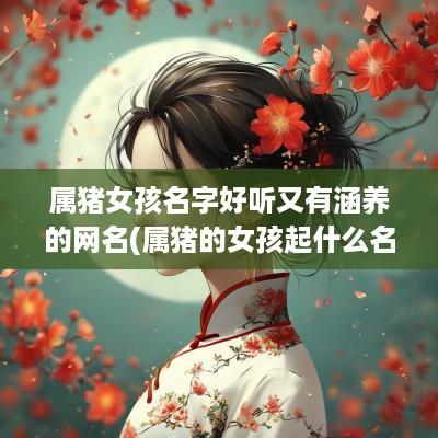 属猪女孩名字好听又有涵养的网名(属猪的女孩起什么名字比较好)