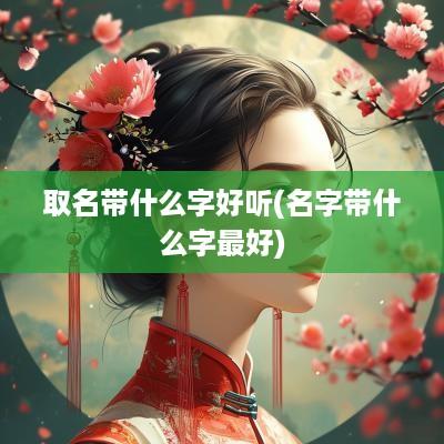 取名带什么字好听(名字带什么字最好)